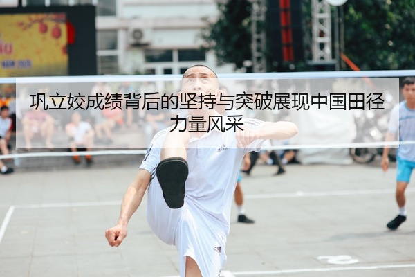 巩立姣成绩背后的坚持与突破展现中国田径力量风采