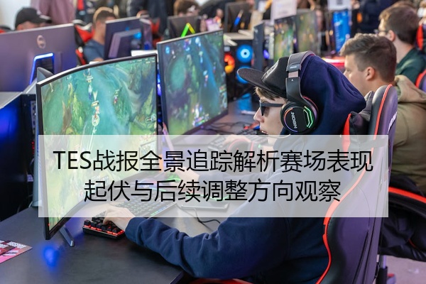 TES战报全景追踪解析赛场表现起伏与后续调整方向观察