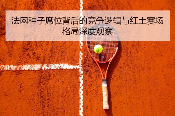 法网种子席位背后的竞争逻辑与红土赛场格局深度观察